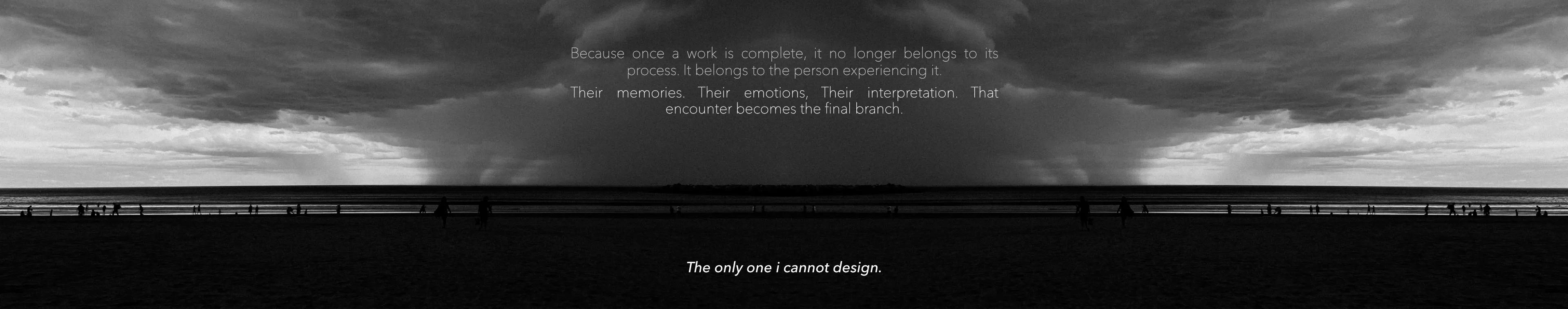 Because once a work is complete, it no longer belongs to its process. It belongs to the person experiencing it. The only one I cannot design.